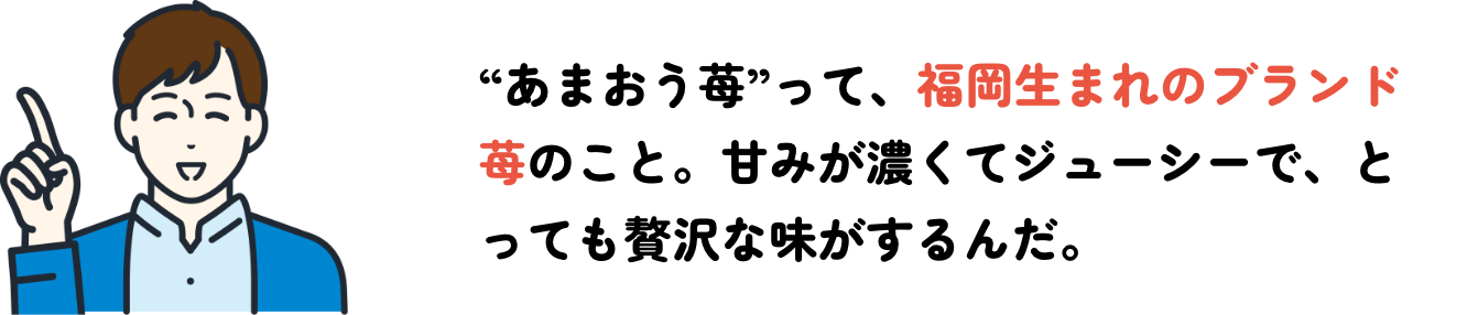 “あまおう苺”って、福岡生まれのブランド苺のこと。甘みが濃くてジューシーで、とっても贅沢な味がするんだ。