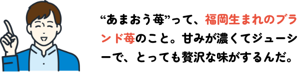 あまおう苺”って、福岡生まれのブランド苺のこと。甘みが濃くてジューシーで、とっても贅沢な味がするんだ。