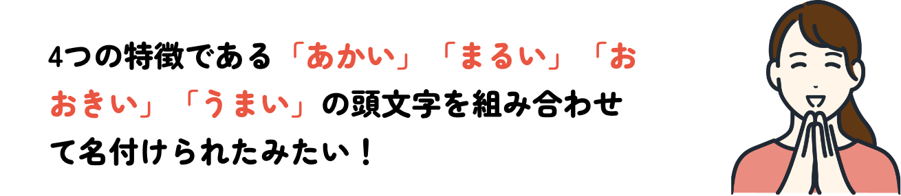 4つの特徴である「あかい」「まるい」「おおきい」「うまい」の頭文字を組み合わせて名付けられたみたい！