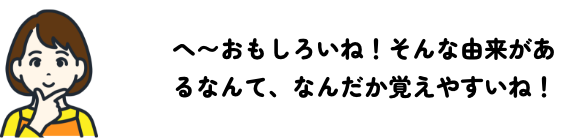 へ〜おもしろいね！そんな由来があるなんて、なんだか覚えやすいね！