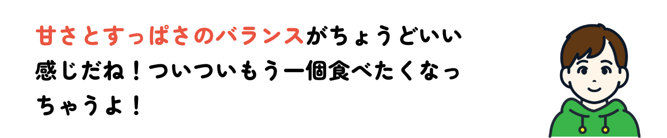 甘さとすっぱさのバランスがちょうどいい感じだね！ついついもう一個食べたくなっちゃうよ！