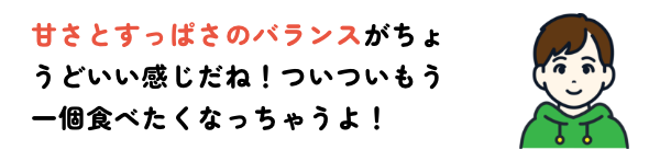 甘さとすっぱさのバランスがちょうどいい感じだね！ついついもう一個食べたくなっちゃうよ！